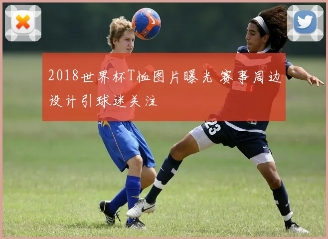 2018世界杯T恤图片曝光 赛事周边设计引球迷关注