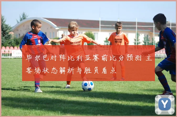 毕尔巴对阵比利亚赛前比分预测 主客场状态解析与胜负看点