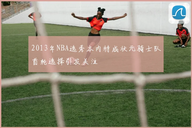 2013年NBA选秀本内特成状元骑士队首轮选择引发关注