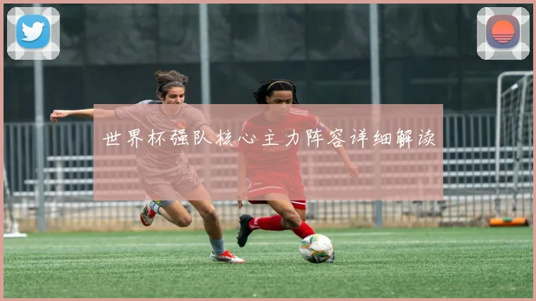 世界杯强队核心主力阵容详细解读