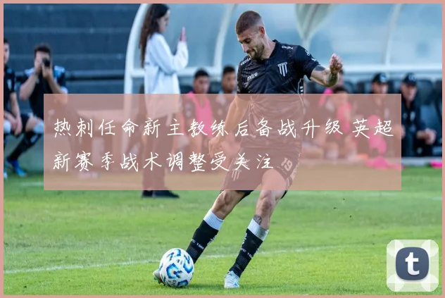 热刺任命新主教练后备战升级 英超新赛季战术调整受关注