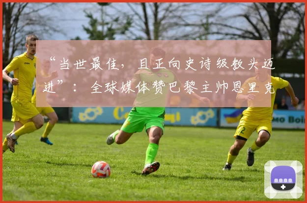 “当世最佳，且正向史诗级教头迈进”：全球媒体赞巴黎主帅恩里克