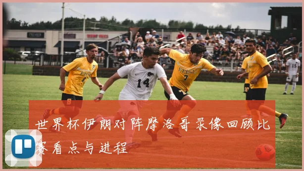 世界杯伊朗对阵摩洛哥录像回顾比赛看点与进程