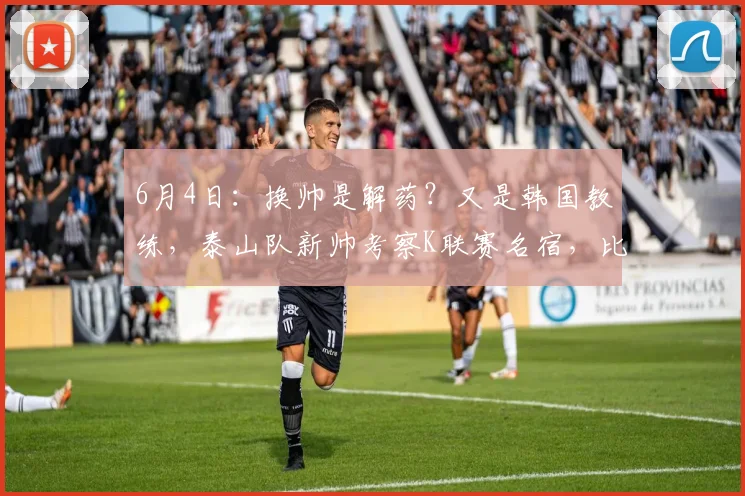 6月4日：换帅是解药？又是韩国教练，泰山队新帅考察K联赛名宿，比徐正源名气还大_韩鹏_金度勋_1