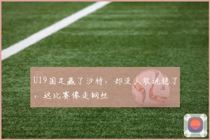 U19国足赢了沙特，却没人敢说稳了，这比赛像走钢丝