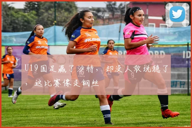 U19国足赢了沙特，却没人敢说稳了，这比赛像走钢丝