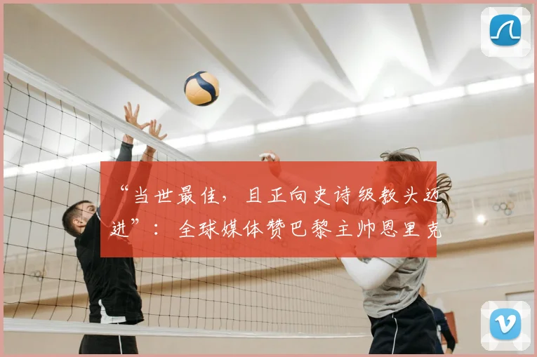 “当世最佳，且正向史诗级教头迈进”：全球媒体赞巴黎主帅恩里克