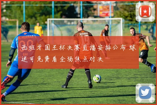 西班牙国王杯决赛直播安排公布 球迷可免费看全场焦点对决
