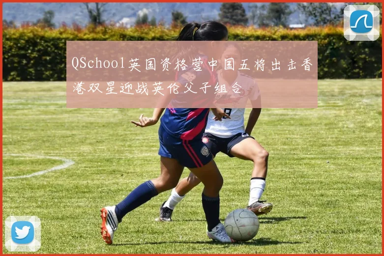 QSchool英国资格营中国五将出击香港双星迎战英伦父子组合