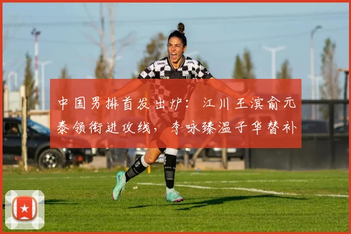 中国男排首发出炉：江川王滨俞元泰领衔进攻线，李咏臻温子华替补