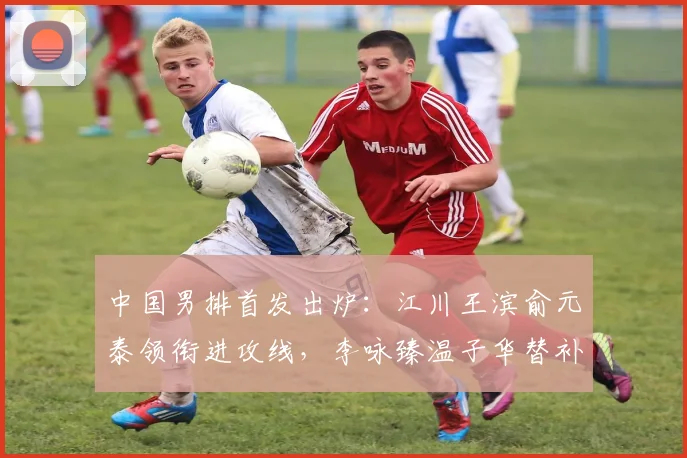 中国男排首发出炉:江川王滨俞元泰领衔进攻线,李咏臻温子华替补