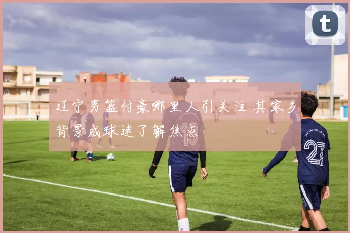 辽宁男篮付豪哪里人引关注 其家乡背景成球迷了解焦点