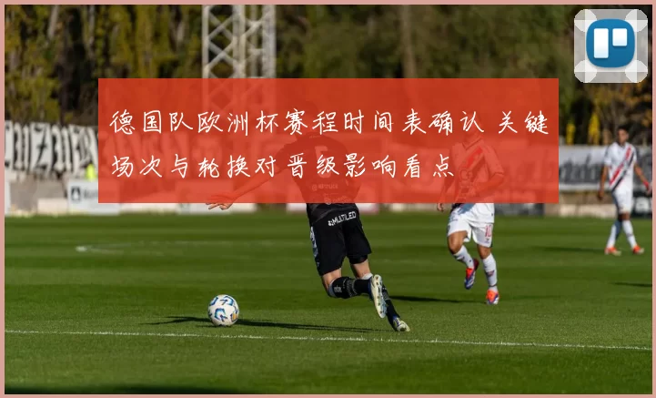 德国队欧洲杯赛程时间表确认 关键场次与轮换对晋级影响看点