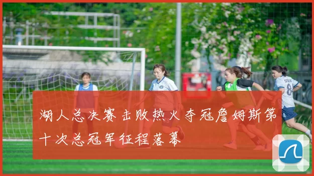 湖人总决赛击败热火夺冠詹姆斯第十次总冠军征程落幕