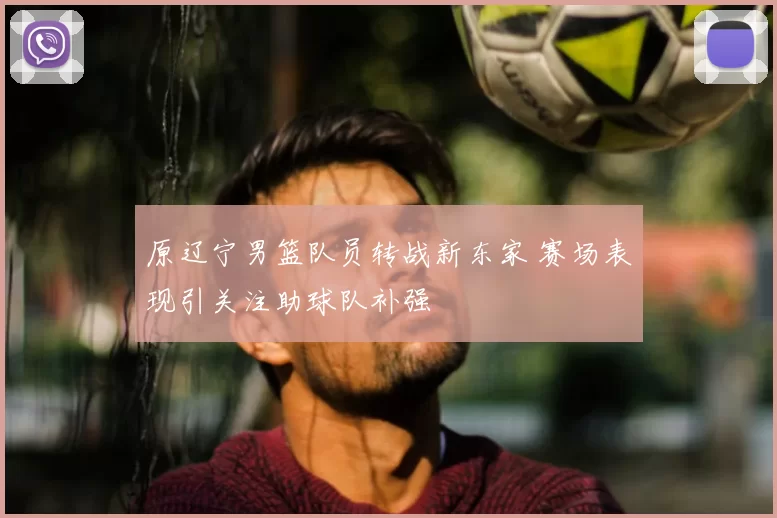 原辽宁男篮队员转战新东家 赛场表现引关注助球队补强
