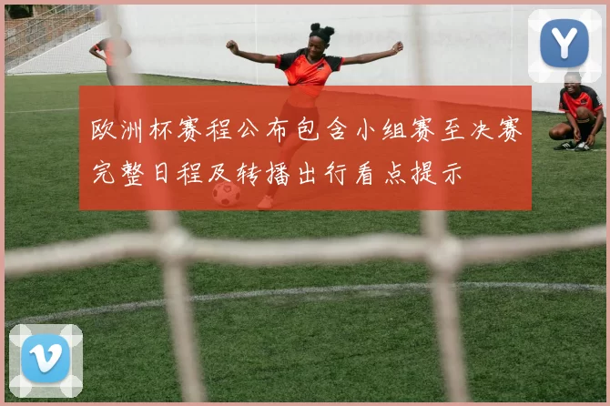 欧洲杯赛程公布包含小组赛至决赛完整日程及转播出行看点提示