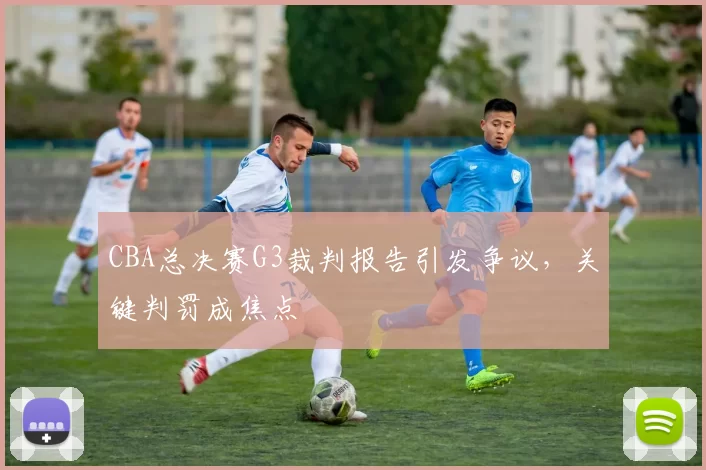 CBA总决赛G3裁判报告引发争议，关键判罚成焦点