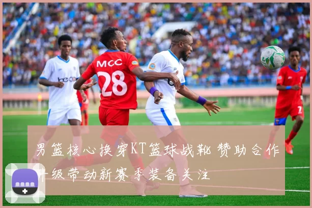 男篮核心换穿KT篮球战靴 赞助合作升级带动新赛季装备关注