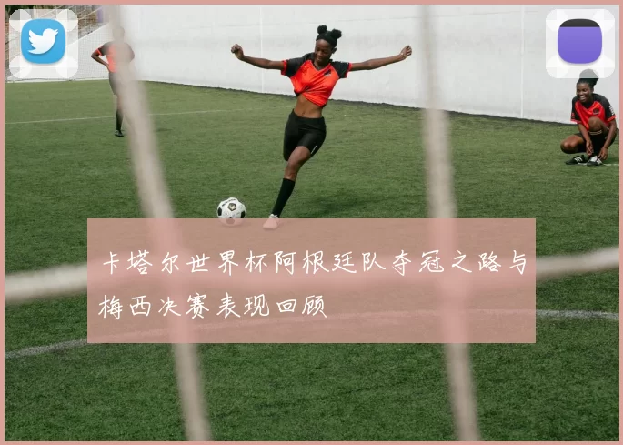 卡塔尔世界杯阿根廷队夺冠之路与梅西决赛表现回顾