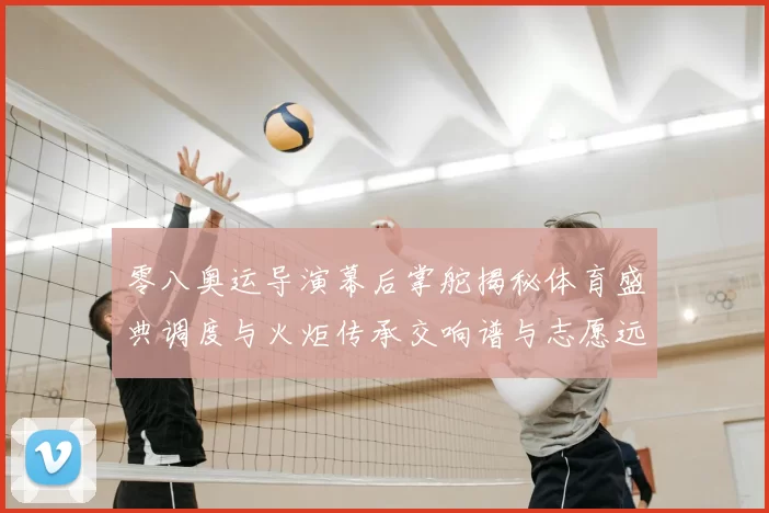 零八奥运导演幕后掌舵揭秘体育盛典调度与火炬传承交响谱与志愿远