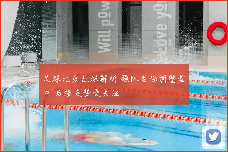 足球比分让球解析 强队客场调整盘口 后续走势受关注