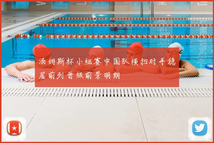 汤姆斯杯小组赛中国队横扫对手稳居前列晋级前景明朗