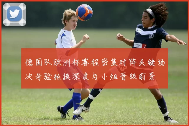 德国队欧洲杯赛程密集对阵关键场次考验轮换深度与小组晋级前景