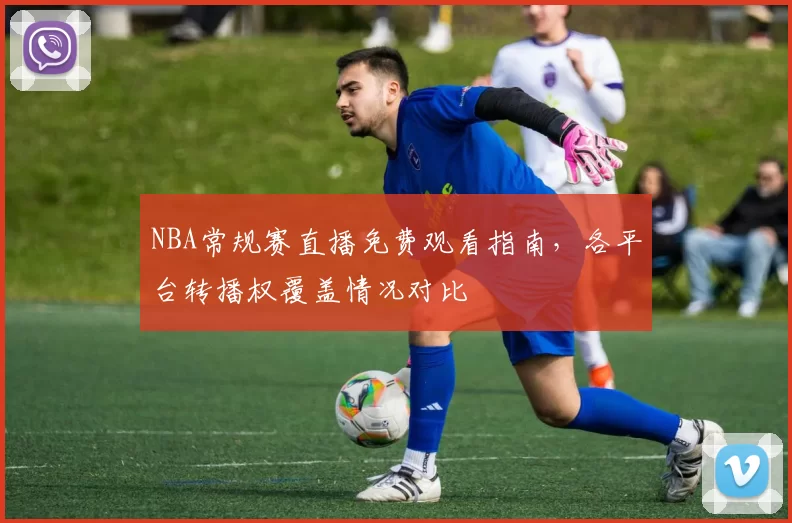 NBA常规赛直播免费观看指南，各平台转播权覆盖情况对比