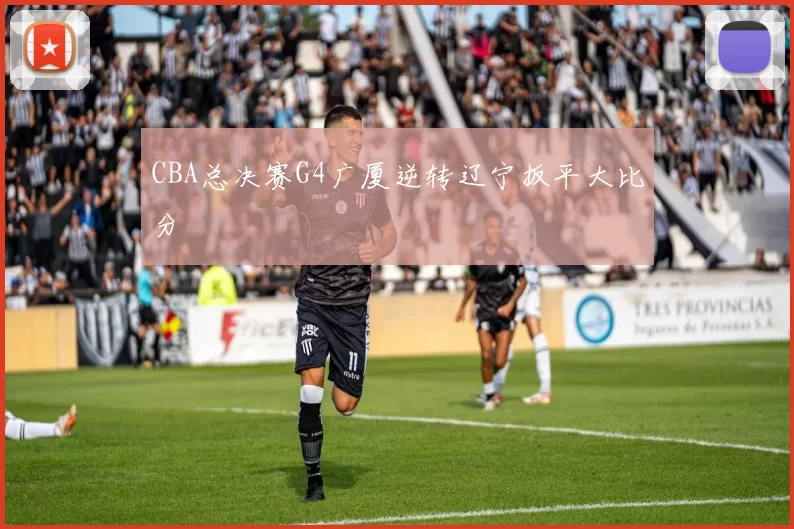 CBA总决赛G4广厦逆转辽宁扳平大比分