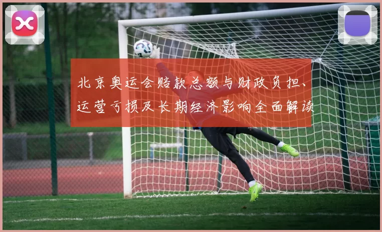 北京奥运会赔款总额与财政负担、运营亏损及长期经济影响全面解读