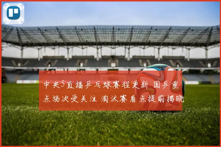 中央5直播乒乓球赛程更新 国乒重点场次受关注 淘汰赛看点提前揭晓