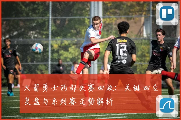 火箭勇士西部决赛回放：关键回合复盘与系列赛走势解析