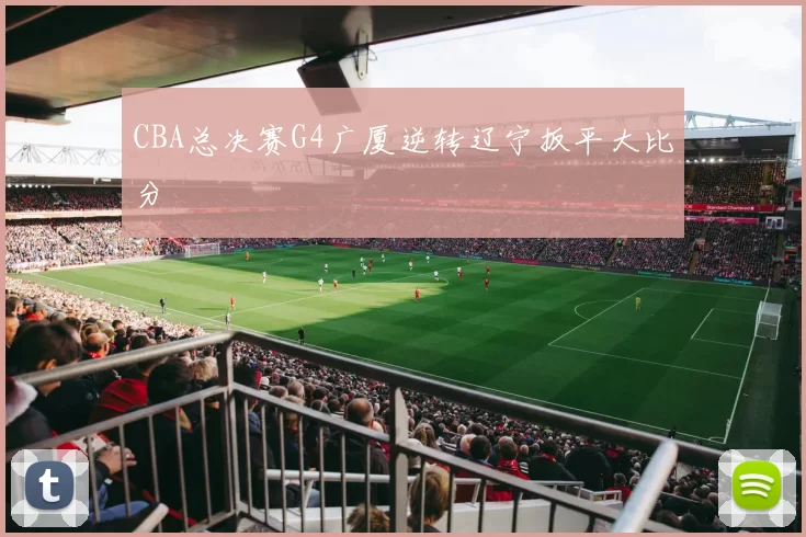 CBA总决赛G4广厦逆转辽宁扳平大比分
