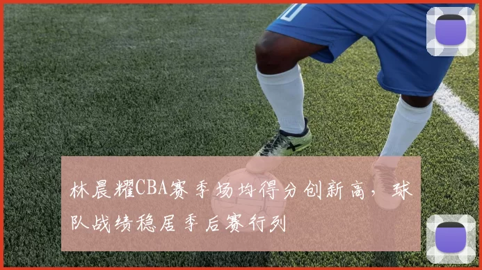 林晨耀CBA赛季场均得分创新高，球队战绩稳居季后赛行列