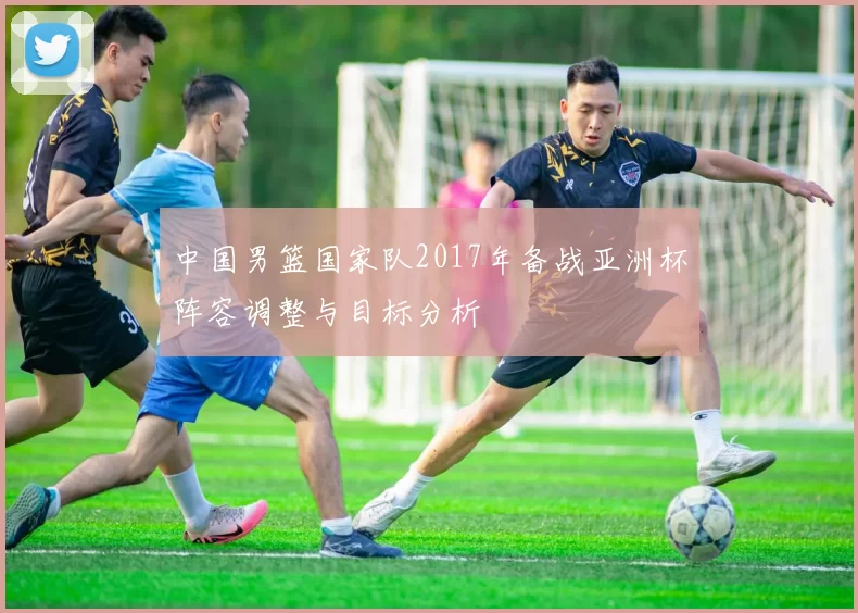 中国男篮国家队2017年备战亚洲杯阵容调整与目标分析