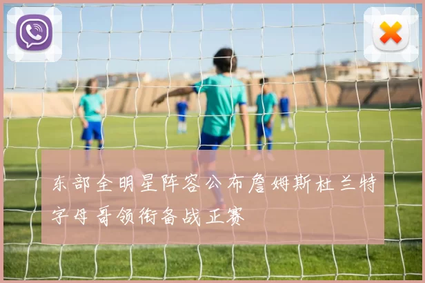 东部全明星阵容公布詹姆斯杜兰特字母哥领衔备战正赛