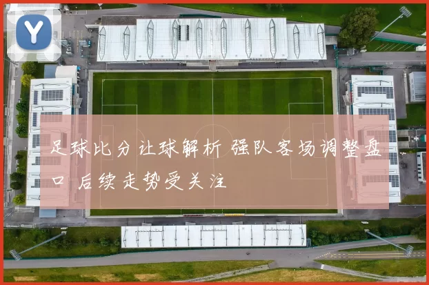 足球比分让球解析 强队客场调整盘口 后续走势受关注