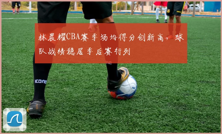 林晨耀CBA赛季场均得分创新高，球队战绩稳居季后赛行列