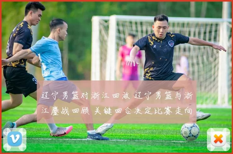 辽宁男篮对浙江回放 辽宁男篮与浙江鏖战回顾 关键回合决定比赛走向