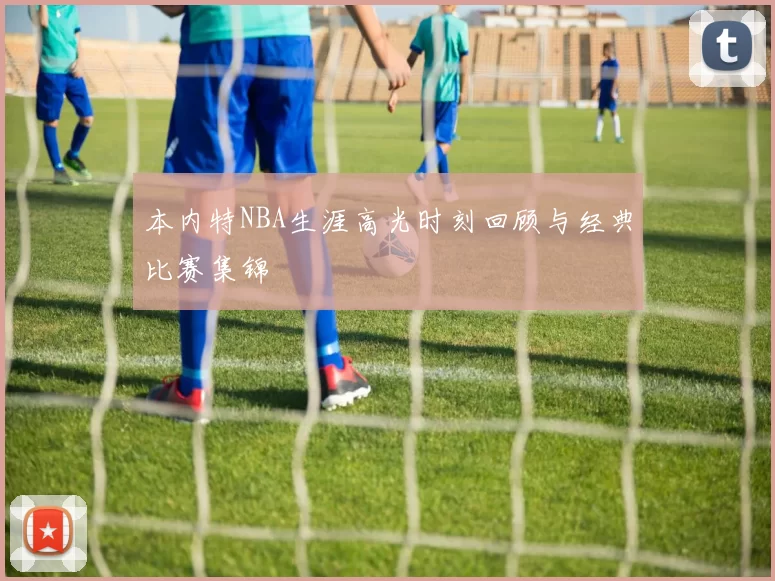 本内特NBA生涯高光时刻回顾与经典比赛集锦