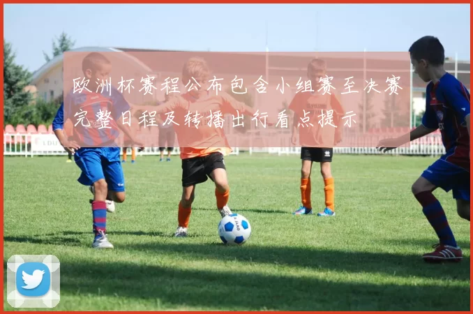 欧洲杯赛程公布包含小组赛至决赛完整日程及转播出行看点提示
