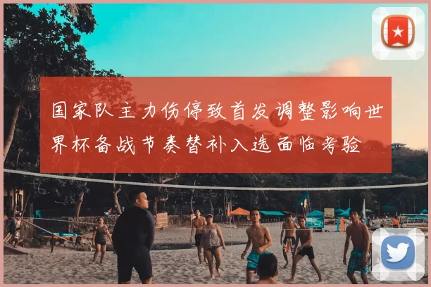 国家队主力伤停致首发调整影响世界杯备战节奏替补入选面临考验