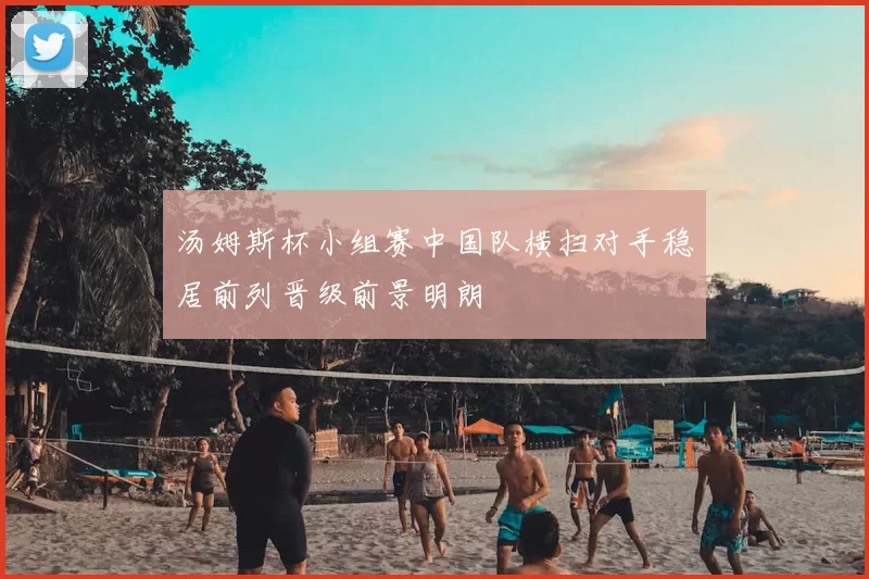 汤姆斯杯小组赛中国队横扫对手稳居前列晋级前景明朗