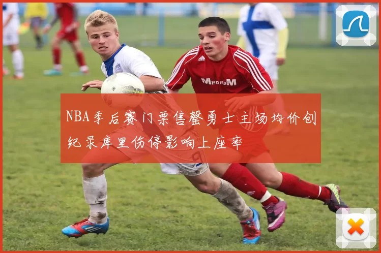 NBA季后赛门票售罄勇士主场均价创纪录库里伤停影响上座率