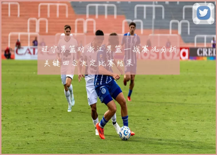 辽宁男篮对浙江男篮一战赛况分析 关键回合决定比赛结果