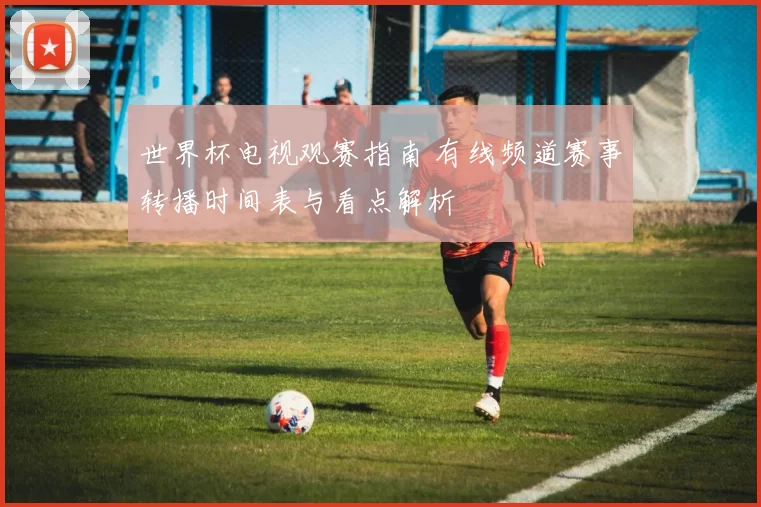 世界杯电视观赛指南 有线频道赛事转播时间表与看点解析
