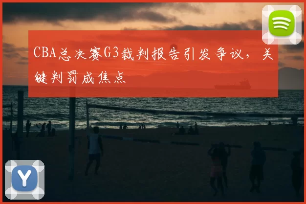 CBA总决赛G3裁判报告引发争议，关键判罚成焦点