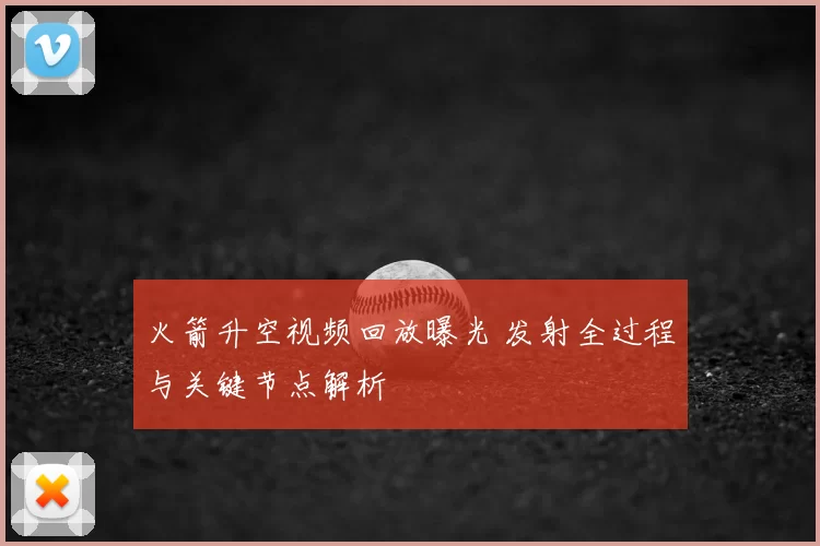 火箭升空视频回放曝光 发射全过程与关键节点解析